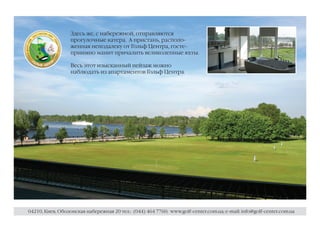 Здесь же, с набережной, отправляются
                  прогулочные катера. А пристань, располо-
                  женная неподалеку от Гольф Центра, госте-
                  приимно манит причалить великолепные яхты.

                  Весь этот изысканный пейзаж можно
                  наблюдать из апартаментов Гольф Центра.




04210, Киев, Оболонская набережная 20 тел.: (044) 464 7760; www.golf-center.com.ua; e-mail: info@golf-center.com.ua
 