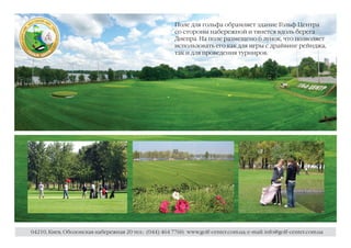 Поле для гольфа обрамляет здание Гольф Центра
                                                        со стороны набережной и тянется вдоль берега
                                                        Днепра. На поле размещено 6 лунок, что позволяет
                                                        использовать его как для игры с драйвинг рейнджа,
                                                        так и для проведения турниров.




04210, Киев, Оболонская набережная 20 тел.: (044) 464 7760; www.golf-center.com.ua; e-mail: info@golf-center.com.ua
 