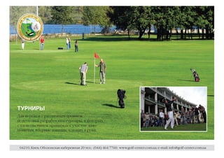 ТУРНИРЫ
Для игроков с различным уровнем
подготовки разработаны турниры, в которых
с удовольствием принимают участие даже
новички, впервые взявшие клюшку в руки.



 04210, Киев, Оболонская набережная 20 тел.: (044) 464 7760; www.golf-center.com.ua; e-mail: info@golf-center.com.ua
 