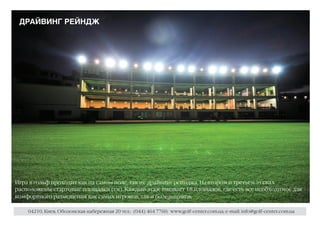 ДРАЙВИНГ РЕЙНДЖ




Игра в гольф проходит как на самом поле, так и с драйвинг рейнджа. На втором и третьем этажах
расположены стартовые площадки (ти). Каждый этаж вмещает 18 площадок, где есть все необходимое для
комфортного размещения как самих игроков, так и болельщиков.

    04210, Киев, Оболонская набережная 20 тел.: (044) 464 7760; www.golf-center.com.ua; e-mail: info@golf-center.com.ua
 