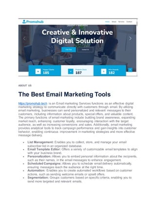 ABOUT US
The Best Email Marketing Tools
https://promohub.tech is an Email marketing Services functions as an effective digital
marketing strategy to communicate directly with customers through email. By utilizing
email marketing, businesses can send personalized and relevant messages to their
customers, including information about products, special offers, and valuable content.
The primary functions of email marketing include building brand awareness, expanding
market reach, enhancing customer loyalty, encouraging interaction with the target
audience, as well as increasing conversions and sales. Additionally, email marketing
provides analytical tools to track campaign performance and gain insights into customer
behavior, enabling continuous improvement in marketing strategies and more effective
message delivery.
 List Management: Enables you to collect, store, and manage your email
subscriber list in an organized database.
 Email Template Editor: Offers a variety of customizable email templates to align
with your business brand.
 Personalization: Allows you to embed personal information about the recipients,
such as their names, in the email messages to enhance engagement.
 Scheduled Campaigns: Allows you to schedule email delivery automatically,
ensuring messages reach the audience at the right time.
 Automation: Enables you to create automated workflows based on customer
actions, such as sending welcome emails or upsell offers.
 Segmentation: Groups customers based on specific criteria, enabling you to
send more targeted and relevant emails.
 