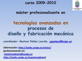 curso 2009-2010

          máster profesionalizante en

      tecnologías avanzadas en
             procesos de
   diseño y fabricación mecánica
coordinador: Gustavo Peláez Lourido, gupelaez@uvigo.es

información: http://webs.uvigo.es/victce/
(próximamente en:
 mastercadcam@uvigo.es
http://webs.uvigo.es/mastercadcam)
 