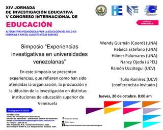 INFORMACIÓN:
Centro de Investigaciones Educativas
Escuela de Educación – Universidad Central de Venezuela
E-mail: xivjornadas5congreso@gmail.com; cies@ucv.ve
Tf. +58 212 – 605.29.53
Edif. Trasbordo, P.B., Ciudad Universitaria. Apdo.
de correos Nº 47561-A, Los Chaguaramos. Caracas 1051.
www.ucv.ve/cies
@cies_eeucv
https://www.facebook.com/xivjornadas5congreso
#CongresoCIES2016
CARACAS
VENEZUELA
XIV JORNADA
DE INVESTIGACIÓN EDUCATIVA
V CONGRESO INTERNACIONAL DE
EDUCACIÓN
ALTERNATIVAS PEDAGÓGICAS PARA LA EDUCACIÓN DEL SIGLO XXI
HOMENAJE A RAFAEL AUGUSTO VEGAS SÁNCHEZ
Simposio “Experiencias
investigativas en universidades
venezolanas”
Jueves, 20 de octubre. 8:00 am
En este simposio se presentan
experiencias, que refieren como han sido
atendidas la organización, la producción y
la difusión de la investigación en distintas
instituciones de educación superior de
Venezuela
Wendy Guzmán (Coord) (UNA)
Rebeca Estefano (UNA)
Hilmer Palomares (UNA)
Nancy Ojeda (UPEL)
Ramón Uzcátegui (UCV)
Tulio Ramírez (UCV)
(conferencista invitado )
 