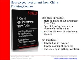 How to get investment from China
    Training Course


                                       This course provides:
                                        Myth and facts about investment
                                         from China
                                        Specificity of approaches to
                                         investments from China
                                        Practice for work on Investment
                                         projects

                                       Key Questions:
                                        How to find an investor
                                        How to position the project
                                        The strategy of getting investment



1   How to get investment from China            support@china-business-connect.com
    © china-business-connect.com                   www.china-business-connect.com
 
