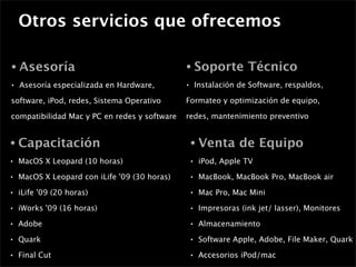 Otros servicios que ofrecemos

•   Asesoría                                   •       Soporte Técnico
•   Asesoría especializada en Hardware,        •       Instalación de Software, respaldos,

software, iPod, redes, Sistema Operativo       Formateo y optimización de equipo,

compatibilidad Mac y PC en redes y software    redes, mantenimiento preventivo


•   Capacitación                                   •    Venta de Equipo
•   MacOS X Leopard (10 horas)                     •    iPod, Apple TV
•   MacOS X Leopard con iLife '09 (30 horas)       •    MacBook, MacBook Pro, MacBook air
•   iLife '09 (20 horas)                           •    Mac Pro, Mac Mini
•   iWorks '09 (16 horas)                          •    Impresoras (ink jet/ lasser), Monitores
•   Adobe                                          •    Almacenamiento
•   Quark                                          •    Software Apple, Adobe, File Maker, Quark
•   Final Cut                                      •    Accesorios iPod/mac
 