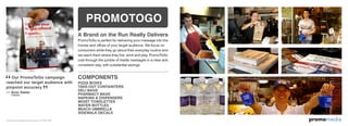 omomediapr
Our PromoToGo campaign
reached our target audience with
pinpoint accuracy
–– Brian Stetter
A Brand on the Run Really Delivers
PromoToGo is perfect for delivering your message into the
homes and offces of your target audience. We focus on
consumers while they go about their everyday routine and
we reach them where they live, work and play. PromoToGo
cuts through the jumble of media messages in a clear and
consistent way, with substantial savings.
COMPONENTS
PIZZA BOXES
TAKE-OUT CONTAINTERS
DELI BAGS
PHARMACY BAGS
NAPKINS & DISPENSERS
MOIST TOWELETTES
WATER BOTTLES
BEACH UMBRELLA
SIDEWALK DECALS
PROMOTOGO
Citibank
www.promomediaconcepts.com 212.265.5431
 