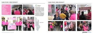 omomediaprwww.promomediaconcepts.com 212.265.5431
CASE STUDY: OWN PRODUCT
Pick Your Own Pout.
During the 2010/2011 Holiday season
PromoMedia got New York to pucker-
up for Own Products. In conjunction
with Duane Reade’s exclusive product
launch, PromoTeam’s were deployed
throughout manhattan armed with
samples of lip therapy to rescue us
from our skin-care distress.
As the brain child of The Method Brands
former CEO, Own Products looked to
the PromoTeam as an intimate and
meaningful way to announce the quality,
fashion, and driven sustainability of
their innovative new skin care system.
CLIENT
Own Products
COMPONENTS
Coupons
Branded Cart
Product Sampling
Brand Ambassadors
CAMPAIGN
“Size Matters”
OBJECTIVE
Educate target areas of New York
On the Launch of an innovative new
skin care product available
exclusively at Duane Reade.
Manhattan
Media Impact
CASE STUDY: OWN PRODUCT
 