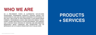 omomediapr
WHO WE ARE
AS A PRE-EMINENT FORCE IN ALTERNATIVE OUT-OF-HOME
ADVERTISING, PROMOMEDIA CONCEPTS CREATED COFFEE CUP
ADVERTISING IN 1993 AND HAS SINCE EXPANDED ITS OFFERINGS TO
INCLUDE A MULTITUDE OF NON-TRADITIONAL PLACE-BASED MEDIA
FORMATS. PROMOMEDIA’S EVENT ARM EXECUTES MOBILE TOURS,
STREET TEAMS, AND PUBLICITY STUNTS NATIONWIDE. THE COMPANY
HAS A PROVEN TRACK RECORD OF CREATING AND IMPLEMENTING
MEMORABLE MEDIA CAMPAIGNS AND PROMOTIONS FOR AN
IMPRESSIVE LIST OF CLIENTS FROM START-UPS TO BLUE-CHIPS.
PRODUCTS
+ SERVICES
www.promomediaconcepts.com 212.265.5431
 