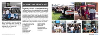 omomediapr
TheinteractivePromoCartisaself-poweredhigh-techmultimedia
presentation stage that can be customized for specific brands
and events. The PromoCart is stocked full of useful features, functions
and tools to help make your event a success. Each cart is individually
handcrafted using the highest quality materials, technology and
accessories engineered to operate seamlessly at optimum
performance from show to show. From high-tech presentation
systems to self-contained power and customizable branded
designs, PromoCarts are complete mobile marketing stages
ready to make a lasting impression wherever they’re used.
42” TV (weatherproof)
Data Capture Devices
Two Under Canopy Monitors
DVD/CD Sound System
Wi-Fi Compatible
Satellite Radio
Laptop Connections
Overhead/Interior Lighting
Cordless Electric Power
Back Up Generator
PA Speaker System
PA Spe
MARKETS
NEW YORK
LOS ANGELES
ORANGE COUNTY
CHICAGO
INTERACTIVE PROMOCART
COMPONENTS
PromoMedia’s attention to detail
made them the ideal partner in
producing and executing these
events for our client.
–– Generation Outdoor
Digitally Driven Mobile Marketing
www.promomediaconcepts.com 212.265.5431
 
