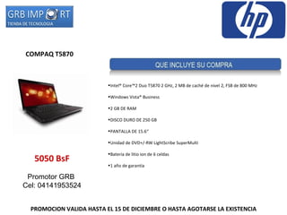 PROMOCION VALIDA HASTA EL 15 DE DICIEMBRE O HASTA AGOTARSE LA EXISTENCIA COMPAQ T5870   5050 BsF Promotor GRB  Cel: 04141953524 Intel® Core™2 Duo T5870 2 GHz, 2 MB de caché de nivel 2, FSB de 800 MHz  Windows Vista® Business  2 GB DE RAM DISCO DURO DE 250 GB  PANTALLA DE 15.6“ Unidad de DVD+/-RW LightScribe SuperMulti  Batería de litio ion de 6 celdas  1 año de garantía  