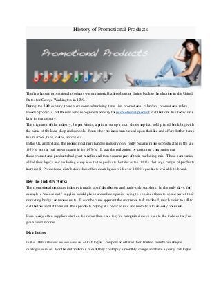 History of Promotional Products
The first known promotional products were memorial badges/buttons dating back to the election in the United
States for George Washington in 1789.
During the 19th century, there were some advertising items like promotional calendars, promotional rulers,
wooden products, but there was no recognized industry for promotional product distributions like today until
later in that century.
The originator of the industry, Jasper Meeks, a printer set up a local shoe shop that sold printed book bagswith
the name of the local shop and schools. Soon other businessman picked up on the idea and offered other items
like marbles, fans, cloths, aprons etc.
In the UK and Ireland, the promotional merchandise industry only really became more sophisticated in the late
1950’s, but the real growth came in the 1970’s. It was the realization by corporate companies that
these promotional products had great benefits and then became part of their marketing mix. These companies
added their logo’s and marketing strap lines to the products, but it was the 1980’s that large ranges of products
increased. Promotional distributors then offered catalogues with over 1,000’s products available to brand.
How the Industry Works
The promotional products industry is made up of distributors and trade-only suppliers. In the early days, for
example a “mouse mat” supplier would phone around companies trying to convince them to spend part of their
marketing budget on mouse mats. It soon became apparent the enormous task involved, much easier to sell to
distributors and let them sell their products buying at a reduced rate and move to a trade-only operation.
Even today, often suppliers start on their own then once they’re recognized move over to the trade as they’re
guaranteed income.
Distributors
In the 1990’s there were a expansion of Catalogue Groups who offered their limited members a unique
catalogue service. For the distributors it meant they could pay a monthly charge and have a yearly catalogue
 