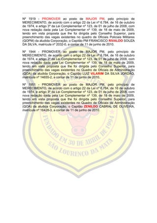 Nº 1919 - PROMOVER ao posto de MAJOR PM, pelo princípio de
MERECIMENTO, de acordo com o artigo 22 da Lei nº 6.784, de 16 de outubro
de 1974, e artigo 3º da Lei Complementar nº 123, de 01 de julho de 2008, com
nova redação dada pela Lei Complementar nº 139, de 18 de maio de 2009,
tendo em vista proposta que lhe foi dirigida pelo Conselho Superior, para
preenchimento das vagas existentes no quadro de Oficiais Policiais Militares
(QOPM) da aludida Corporação, o Capitão PM FRANCISCO RIVALDO SOUZA
DA SILVA, matrícula nº 2032-0, a contar de 11 de junho de 2010.

Nº 1944 - PROMOVER ao posto de MAJOR PM, pelo princípio de
MERECIMENTO, de acordo com o artigo 22 da Lei nº 6.784, de 16 de outubro
de 1974, e artigo 3º da Lei Complementar nº 123, de 01 de julho de 2008, com
nova redação dada pela Lei Complementar nº 139, de 18 de maio de 2009,
tendo em vista proposta que lhe foi dirigida pelo Conselho Superior, para
preenchimento das vagas existentes no Quadro de Oficiais de Administração
(QOA) da aludida Corporação, o Capitão LUIZ VILARIM DA SILVA JORDÃO,
matrícula nº 14655-2, a contar de 11 de junho de 2010.

Nº 1951 - PROMOVER ao posto de MAJOR PM, pelo princípio de
MERECIMENTO, de acordo com o artigo 22 da Lei nº 6.784, de 16 de outubro
de 1974, e artigo 3º da Lei Complementar nº 123, de 01 de julho de 2008, com
nova redação dada pela Lei Complementar nº 139, de 18 de maio de 2009,
tendo em vista proposta que lhe foi dirigida pelo Conselho Superior, para
preenchimento das vagas existentes no Quadro de Oficiais de Administração
(QOA) da aludida Corporação, o Capitão ZENILDO CABRAL DE OLIVEIRA,
matrícula nº 16428-3, a contar de 11 de junho de 2010.
 