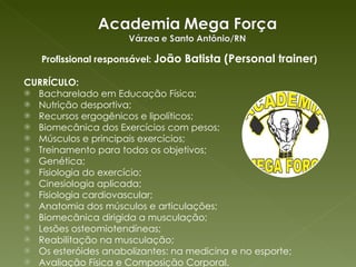Profissional responsável:  João Batista (Personal trainer ) CURRÍCULO: Bacharelado em Educação Física; Nutrição desportiva; Recursos ergogênicos e lipolíticos; Biomecânica dos Exercícios com pesos; Músculos e principais exercícios; Treinamento para todos os objetivos; Genética; Fisiologia do exercício; Cinesiologia aplicada; Fisiologia cardiovascular; Anatomia dos músculos e articulações; Biomecânica dirigida a musculação; Lesões osteomiotendíneas; Reabilitação na musculação; Os esteróides anabolizantes: na medicina e no esporte; Avaliação Física e Composição Corporal. 