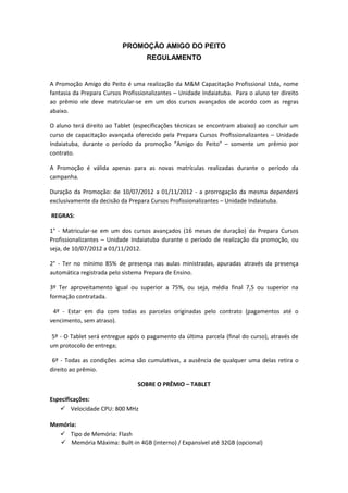 PROMOÇÃO AMIGO DO PEITO
                                    REGULAMENTO


A Promoção Amigo do Peito é uma realização da M&M Capacitação Profissional Ltda, nome
fantasia da Prepara Cursos Profissionalizantes – Unidade Indaiatuba. Para o aluno ter direito
ao prêmio ele deve matricular-se em um dos cursos avançados de acordo com as regras
abaixo.

O aluno terá direito ao Tablet (especificações técnicas se encontram abaixo) ao concluir um
curso de capacitação avançada oferecido pela Prepara Cursos Profissionalizantes – Unidade
Indaiatuba, durante o período da promoção “Amigo do Peito” – somente um prêmio por
contrato.

A Promoção é válida apenas para as novas matrículas realizadas durante o período da
campanha.

Duração da Promoção: de 10/07/2012 a 01/11/2012 - a prorrogação da mesma dependerá
exclusivamente da decisão da Prepara Cursos Profissionalizantes – Unidade Indaiatuba.

REGRAS:

1° - Matricular-se em um dos cursos avançados (16 meses de duração) da Prepara Cursos
Profissionalizantes – Unidade Indaiatuba durante o período de realização da promoção, ou
seja, de 10/07/2012 a 01/11/2012.

2° - Ter no mínimo 85% de presença nas aulas ministradas, apuradas através da presença
automática registrada pelo sistema Prepara de Ensino.

3º Ter aproveitamento igual ou superior a 75%, ou seja, média final 7,5 ou superior na
formação contratada.

 4º - Estar em dia com todas as parcelas originadas pelo contrato (pagamentos até o
vencimento, sem atraso).

 5º - O Tablet será entregue após o pagamento da última parcela (final do curso), através de
um protocolo de entrega;

 6º - Todas as condições acima são cumulativas, a ausência de qualquer uma delas retira o
direito ao prêmio.

                                SOBRE O PRÊMIO – TABLET

Especificações:
    Velocidade CPU: 800 MHz

Memória:
   Tipo de Memória: Flash
   Memória Máxima: Built-in 4GB (interno) / Expansível até 32GB (opcional)
 