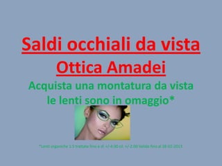 Saldi occhiali da vista
Ottica Amadei
Acquista una montatura da vista
le lenti sono in omaggio*

*Lenti organiche 1.5 trattate fino a sf. +/-4.00 cil. +/-2.00 Valida fino al 28-02-2013

 