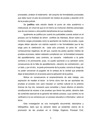 6
procesales; analizar el tratamiento del conjunto de formalidades procesales
que debe reunir el acto de promoción de medios de prueba y describir el fin
de la prueba judicial.
Se justifica este estudio desde el punto de vista académico e
institucional, en virtud de que en el mismo se involucran distintos personajes
que de una manera u otra podrán beneficiarse de sus resultados.
Igualmente se justifica por cuanto los justiciables cuando actúan en el
proceso con la finalidad de dirimir conflicto de intereses, llevan sobre sus
hombros cargas procesales como la aportación de medios de prueba, cuyas
cargas deben ejecutar con estricta sujeción a las formalidades que la ley
exige para la celebración de cada acto procesal, so pena de sufrir
consecuencias negativas; de allí que, cuando las partes aportan medios de
pruebas al proceso, deben realizarlo cumpliendo con la formalidad necesaria
del apostillamiento; caso contrario, se causaría indefensión a la parte
contraria a la promovente, pues, no puede oponerse a su admisión como
consecuencia de la falta de apostillamiento –derecho de contradicción-, por
un lado, y por el otro, la parte promovente de la prueba, correría el riesgo de
no poder convencer al juzgador de la certeza de la verdad que pretende
dejar al descubierto en el proceso para la aplicación de la justicia.
Motiva en consecuencia el emprendimiento de este trabajo, una
aspiración de resaltar al lector la forma cómo han de ser aportadas las
pruebas al proceso civil, para impulsar un cambio cultural en la práctica
forense de hoy día, necesario para consolidar y hacer efectivo el derecho
constitucional de acceso a las pruebas que tienen las partes, derecho éste
de contenido esencial de la garantía del debido proceso, cuyo cambio no se
verificará si no se comienza por un proceso educativo e informativo sobre el
tema.
Esta investigación es una monografía documental, descriptiva y
bibliográfica, dado que se ubicaron datos ya existentes acerca de la
promoción de las pruebas en el Código Orgánico Procesal Civil,
 