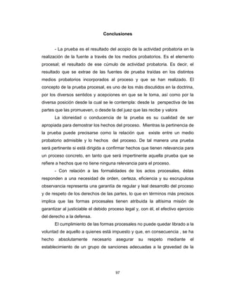 97
Conclusiones
- La prueba es el resultado del acopio de la actividad probatoria en la
realización de la fuente a través de los medios probatorios. Es el elemento
procesal; el resultado de ese cúmulo de actividad probatoria. Es decir, el
resultado que se extrae de las fuentes de prueba traídas en los distintos
medios probatorios incorporados al proceso y que se han realizado. El
concepto de la prueba procesal, es uno de los más discutidos en la doctrina,
por los diversos sentidos y acepciones en que se le toma, así como por la
diversa posición desde la cual se le contempla: desde la perspectiva de las
partes que las promueven, o desde la del juez que las recibe y valora
La idoneidad o conducencia de la prueba es su cualidad de ser
apropiada para demostrar los hechos del proceso. Mientras la pertinencia de
la prueba puede precisarse como la relación que existe entre un medio
probatorio admisible y lo hechos del proceso. De tal manera una prueba
será pertinente si está dirigida a confirmar hechos que tienen relevancia para
un proceso concreto, en tanto que será impertinente aquella prueba que se
refiere a hechos que no tiene ninguna relevancia para el proceso.
- Con relación a las formalidades de los actos procesales, éstas
responden a una necesidad de orden, certeza, eficiencia y su escrupulosa
observancia representa una garantía de regular y leal desarrollo del proceso
y de respeto de los derechos de las partes, lo que en términos más precisos
implica que las formas procesales tienen atribuida la altísima misión de
garantizar al justiciable el debido proceso legal y, con él, el efectivo ejercicio
del derecho a la defensa.
El cumplimiento de las formas procesales no puede quedar librado a la
voluntad de aquello a quienes está impuesto y que, en consecuencia , se ha
hecho absolutamente necesario asegurar su respeto mediante el
establecimiento de un grupo de sanciones adecuadas a la gravedad de la
 