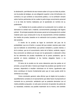 99
la declaración, permitiendo de esa manera saber si lo que se trata de probar,
con la prueba de testigos, es una obligación superior a dos mil bolívares o lo
contrario a lo que contiene un documento público, o si la confesión versará
sobre hechos pertinentes de los cuales la parte tenga conocimiento personal
o si se trata de hechos realizados por el apoderado en nombre de su
poderdante
- La finalidad de la prueba judicial es la producción de la verdad, es
demostrar la verdad real o material, convencimiento psicológico del órgano
judicial. El principal propósito del proceso penal es la búsqueda de la verdad
material para cuya consecución la ley de enjuiciamiento criminal establece
los medios de prueba, basados en la valoración de la prueba y elaboración
del veredicto.
A través de la prueba se logra la convicción del juez de la
probabilidad, que es el hecho o suceso del que existen razones para creer
que se realizará; la verosimilitud, que parece verdadero y puede creerse; o
de la certeza, que es el conocimiento cierto de lo fáctico, evidente, seguro.
Esa convicción se obtiene por el juez con la apreciación o valoración crítica
de los elementos de prueba resultantes de la praxis probatoria, que le
permite al mismo establecer si los hechos alegados fueron o no
demostrados.
El tema de la prueba es de suma relevancia para las partes en el
proceso, ya que del valor o fuerza que tengan las pruebas que aporten en el
proceso, dependerá si resultan victoriosas en el mismo. Igualmente este
tema constituye el insumo fundamental para que el Juez pueda emitir la
sentencia a su cargo.
Como conclusión general, cabe afirmar que el objeto de la prueba o
apostillamiento consiste en el razonamiento que debe hacer el proponente al
momento de su promoción, señalando qué se pretende demostrar con el
medio probático propuesto, no solo para convencer al operador de justicia de
su necesidad, evitando una posible inadmisión de la misma, sino también
 