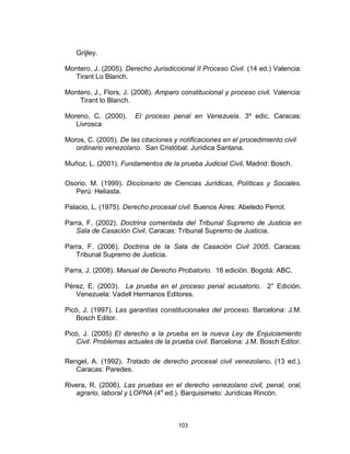 103
Grijley.
Montero, J. (2005). Derecho Jurisdiccional II Proceso Civil. (14 ed.) Valencia:
Tirant Lo Blanch.
Montero, J., Flors, J. (2008). Amparo constitucional y proceso civil. Valencia:
Tirant lo Blanch.
Moreno, C. (2000). El proceso penal en Venezuela. 3º edic. Caracas:
Livrosca
Moros, C. (2005). De las citaciones y notificaciones en el procedimiento civil
ordinario venezolano. San Cristóbal: Jurídica Santana.
Muñoz, L. (2001). Fundamentos de la prueba Judicial Civil. Madrid: Bosch.
Osorio, M. (1999). Diccionario de Ciencias Jurídicas, Políticas y Sociales.
Perú: Heliasta.
Palacio, L. (1975). Derecho procesal civil. Buenos Aires: Abeledo Perrot.
Parra, F. (2002). Doctrina comentada del Tribunal Supremo de Justicia en
Sala de Casación Civil. Caracas: Tribunal Supremo de Justicia.
Parra, F. (2006). Doctrina de la Sala de Casación Civil 2005. Caracas:
Tribunal Supremo de Justicia.
Parra, J. (2008). Manual de Derecho Probatorio. 16 edición. Bogotá: ABC.
Pérez, E. (2003). La prueba en el proceso penal acusatorio. 2° Edición.
Venezuela: Vadell Hermanos Editores.
Picó, J. (1997). Las garantías constitucionales del proceso. Barcelona: J.M.
Bosch Editor.
Picó, J. (2005) El derecho a la prueba en la nueva Ley de Enjuiciamiento
Civil. Problemas actuales de la prueba civil. Barcelona: J.M. Bosch Editor.
Rengel, A. (1992). Tratado de derecho procesal civil venezolano. (13 ed.).
Caracas: Paredes.
Rivera, R. (2006). Las pruebas en el derecho venezolano civil, penal, oral,
agrario, laboral y LOPNA (4a
ed.). Barquisimeto: Jurídicas Rincón.
 