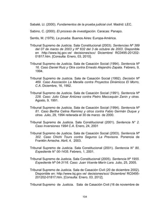 104
Sabaté, Ll. (2000). Fundamentos de la prueba judicial civil. Madrid: LEC.
Sabino, C. (2000). El proceso de investigación. Caracas: Panapo.
Sentis, M. (1979). La prueba. Buenos Aires: Europa-América.
Tribunal Supremo de Justicia. Sala Constitucional (2003). Sentencias Nº 389
del 07 de marzo de 2003 y Nº 632 del 3 de octubre de 2003. Disponible
en :http://www.tsj.gov.ve/ decisiones/scc/ Diciembre/ RC0495-201202-
01817.htm. [Consulta: Enero, 03, 2010].
Tribunal Supremo de Justicia. Sala de Casación Social (1994). Sentencia Nº
16. Caso Daniel Ruiz y Otra contra Ernesto Alejandro Zapata. Febrero, 9,
1994.
Tribunal Supremo de Justicia. Sala de Casación Social (1992). Decisión Nº
469. Caso Asociación La Maralla contra Proyectos Dinámicos El Morro,
C.A. Diciembre, 16, 1992.
Tribunal Supremo de Justicia. Sala de Casación Social (1991). Sentencia Nº
228. Caso: Julio César Antúnez contra Pietro Maccaquán Zanin y otras.
Agosto, 9, 1991.
Tribunal Supremo de Justicia. Sala de Casación Social (1994). Sentencia Nº
81. Caso Bertha Celina Ramírez y otros contra Fabio Germán Duque y
otras. Julio, 29, 1994 reiterada el 30 de marzo de 2000.
Tribunal Supremo de Justicia. Sala Constitucional (2001). Sentencia N° 2.
Caso Inversiones 1994 C.A. Enero, 24, 2001
Tribunal Supremo de Justicia. Sala de Casación Social (2003). Sentencia Nº
302. Caso Chichi Tours contra Seguros La Previsora. Ponencia de
Franklin Arrieche. Abril, 4, 2003.
Tribunal Supremo de Justicia. Sala Constitucional (2001). Sentencia N° 80,
Expediente N° 00-1435. Febrero, 1, 2001.
Tribunal Supremo de Justicia. Sala Constitucional (2005). Sentencia Nº 1955.
Expediente Nº 04-3116. Caso: Juan Vicente Marín Lara. Julio, 25, 2005.
Tribunal Supremo de Justicia. Sala de Casación Civil (20 de diciembre 2002).
Disponible en: http://www.tsj.gov.ve/ decisiones/scc/ Diciembre/ RC0495-
201202-01817.htm. [Consulta: Enero, 03, 2012].
Tribunal Supremo de Justicia. Sala de Casación Civil (16 de noviembre de
 