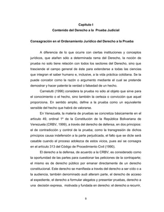 8
Capítulo I
Contenido del Derecho a la Prueba Judicial
Consagración en el Ordenamiento Jurídico del Derecho a la Prueba
A diferencia de lo que ocurre con ciertas instituciones y conceptos
jurídicos, que atañen sólo a determinada rama del Derecho, la noción de
prueba no solo tiene relación con todos los sectores del Derecho, sino que
trasciende el campo general de éste para extenderse a todas las ciencias
que integran el saber humano e, inclusive, a la vida práctica cotidiana. Se la
puede concebir como la razón o argumento mediante el cual se pretende
demostrar y hacer patente la verdad o falsedad de un hecho.
Carnelutti (1996) considera la prueba no sólo al objeto que sirve para
el conocimiento o el hecho, sino también la certeza o convicción que aquel
proporciona. En sentido amplio, define a la prueba como un equivalente
sensible del hecho que habrá de valorarse.
En Venezuela, la materia de pruebas se concretiza básicamente en el
artículo 49, ordinal 1º de la Constitución de la República Bolivariana de
Venezuela (CRBV, 1999), a través del derecho de defensa, en dos principios:
el de contradicción y control de la prueba; como la transgresión de dichos
principios causa indefensión a la parte perjudicada, el fallo que se dicte será
casable cuando el proceso adolezca de estos vicios, pues así se consagra
en el artículo 313 del Código de Procedimiento Civil (1990).
El derecho a la defensa, de acuerdo a la CRBV, es considerado como
la oportunidad de las partes para cuestionar las peticiones de la contraparte;
el mismo es de derecho público por emanar directamente de un derecho
constitucional. Este derecho se manifiesta a través del derecho a ser oído o a
la audiencia, también denominado audi alteram parte, el derecho de acceso
al expediente, el derecho a formular alegatos y presentar pruebas, derecho a
una decisión expresa, motivada y fundada en derecho: el derecho a recurrir,
 