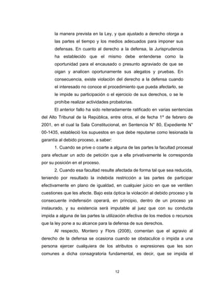 12
la manera prevista en la Ley, y que ajustado a derecho otorga a
las partes el tiempo y los medios adecuados para imponer sus
defensas. En cuanto al derecho a la defensa, la Jurisprudencia
ha establecido que el mismo debe entenderse como la
oportunidad para el encausado o presunto agraviado de que se
oigan y analicen oportunamente sus alegatos y pruebas. En
consecuencia, existe violación del derecho a la defensa cuando
el interesado no conoce el procedimiento que pueda afectarlo, se
le impide su participación o el ejercicio de sus derechos, o se le
prohíbe realizar actividades probatorias.
El anterior fallo ha sido reiteradamente ratificado en varias sentencias
del Alto Tribunal de la República, entre otros, el de fecha 1º de febrero de
2001, en el cual la Sala Constitucional, en Sentencia N° 80, Expediente N°
00-1435, estableció los supuestos en que debe reputarse como lesionada la
garantía al debido proceso, a saber:
1. Cuando se prive o coarte a alguna de las partes la facultad procesal
para efectuar un acto de petición que a ella privativamente le corresponda
por su posición en el proceso.
2. Cuando esa facultad resulte afectada de forma tal que sea reducida,
teniendo por resultado la indebida restricción a las partes de participar
efectivamente en plano de igualdad, en cualquier juicio en que se ventilen
cuestiones que les afecte. Bajo esta óptica la violación al debido proceso y la
consecuente indefensión operará, en principio, dentro de un proceso ya
instaurado, y su existencia será imputable al juez que con su conducta
impida a alguna de las partes la utilización efectiva de los medios o recursos
que la ley pone a su alcance para la defensa de sus derechos.
Al respecto, Montero y Flors (2008), comentan que el agravio al
derecho de la defensa se ocasiona cuando se obstaculice o impida a una
persona ejercer cualquiera de los atributos o expresiones que les son
comunes a dicha consagratoria fundamental, es decir, que se impida el
 