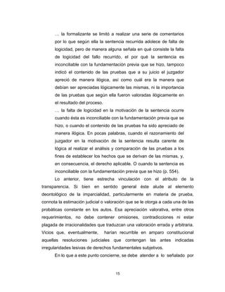 15
… la formalizante se limitó a realizar una serie de comentarios
por lo que según ella la sentencia recurrida adolece de falta de
logicidad, pero de manera alguna señala en qué consiste la falta
de logicidad del fallo recurrido, el por qué la sentencia es
inconciliable con la fundamentación previa que se hizo, tampoco
indicó el contenido de las pruebas que a su juicio el juzgador
apreció de manera ilógica, así como cuál era la manera que
debían ser apreciadas lógicamente las mismas, ni la importancia
de las pruebas que según ella fueron valoradas ilógicamente en
el resultado del proceso.
… la falta de logicidad en la motivación de la sentencia ocurre
cuando ésta es inconciliable con la fundamentación previa que se
hizo, o cuando el contenido de las pruebas ha sido apreciado de
manera ilógica. En pocas palabras, cuando el razonamiento del
juzgador en la motivación de la sentencia resulta carente de
lógica al realizar el análisis y comparación de las pruebas a los
fines de establecer los hechos que se derivan de las mismas, y,
en consecuencia, el derecho aplicable. O cuando la sentencia es
inconciliable con la fundamentación previa que se hizo (p. 554).
Lo anterior, tiene estrecha vinculación con el atributo de la
transparencia. Si bien en sentido general éste alude al elemento
deontológico de la imparcialidad, particularmente en materia de prueba,
connota la estimación judicial o valoración que se le otorga a cada una de las
probáticas constante en los autos. Esa apreciación valorativa, entre otros
requerimientos, no debe contener omisiones, contradicciones ni estar
plagada de irracionalidades que traduzcan una valoración errada y arbitraria.
Vicios que, eventualmente, harían recurrible en amparo constitucional
aquellas resoluciones judiciales que contengan las antes indicadas
irregularidades lesivas de derechos fundamentales subjetivos.
En lo que a este punto concierne, se debe atender a lo señalado por
 