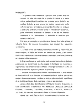 16
Pérez (2003):
… la garantía más elemental y próxima que puede tener el
sistema de libre valoración de la prueba conforme a la sana
crítica, es la obligación del juez, de expresar en su decisión, su
análisis de todos y cada uno de los medios involucrados en la
solución del caso o incidente, expresando el mérito que atribuye
a cada uno, tanto en particular como en relación con los demás,
para finalmente establecer la certeza o no de los hechos
sometidos a su conocimiento y aplicarles el derecho que
corresponda (p. 46).
Por tanto, en principio, en un sistema de libertad de prueba, el juez, al
valorarla tiene, de manera inexcusable, que realizar las siguientes
operaciones:
1. Analizar todos los medios probatorios admitidos y practicados, sin
omitir ninguno, es decir, sin incurrir en silencio de prueba, y sin atribuir
menciones o determinaciones a las fuentes de pruebas, que éstas realmente
no contienen (falso supuesto).
2. Expresar lo que su juicio indica cada uno de los medios probatorios
practicados, de conformidad con las reglas de la lógica, las máximas de
experiencia y los conocimientos científicos, sin dar por sentado un hecho con
la mera referencia a la prueba (petición de principio).
3. Analizar el conjunto de los medios probatorios entre sí, a los efectos
de determinar cuál es la dirección en que se encamina la prueba, que hechos
pueden darse por probados y cuáles no y cómo ello debe influir en el fondo
de la decisión y si existe duda razonable o no y en qué consiste.
Al respecto la Sala Constitucional del Tribunal Supremo de Justicia, en
Sala Constitucional en sentencias Nros 1571/2003; 2152/2003; 2871/2004;
624/2004; 2705/2004; 1242/2005; 4385/2005; 1082/2006, 1509/2007,
2053/2007, ha asentado de manera conteste y positiva, lo siguiente:
Ahora bien, esta Sala ha dicho, en repetidas oportunidades, que
 
