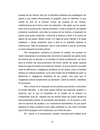 30
pruebas de los hechos, bien por la actividad probatoria que desplieguen las
partes o que realice oficiosamente el juzgador, pues en definitiva, lo que
cuenta es que en el proceso cursen las pruebas de los hechos,
indistintamente de la forma como fue adquirida o del sujeto que las aportó,
pues ante la ausencia de material probatorio o ante la presencia de material
probatorio insuficiente, ante falta de prueba de los hechos, el operador de
justicia para poder sentenciar inclinando la balanza a favor o en contra de
alguna de las partes, deberá acudir a la regla de juicio referida a la carga
probatoria o riesgo probatorio, pues a éste le es prohibido absolver la
instancia por falta de probanzas, todo lo cual conlleva a que en el proceso
se hace necesaria la prueba judicial.
Por consiguiente, conforme al principio en estudio, las pruebas se
hacen necesarias en el proceso para convencer al operador de justicia sobre
los hechos que se discuten y se someten al criterio jurisdiccional, así como
para la emisión del pronunciamiento del fondo, siendo las partes quienes
tienen la carga de aportar al proceso las mismas, ya que el decidor no puede
suplir la deficiencia o negligencia probatoria de las partes, pues su facultad
oficiosa en materia probatoria, no ha sido creada con la finalidad de suplir la
deficiencia o negligencia probatoria de las partes, sino para que el
magistrado judicial complemente su ilustración sobre los hechos debatidos
en el proceso.
Ello a través de la búsqueda de las pruebas que tiendan a demostrar
la verdad discutida, o bien para aclarar hechos que aparecen dudosos u
obscuros, por lo que la necesidad de la prueba en el proceso es
fundamental, pues se requiere que los hechos sobre los cuales recaerá el
pronunciamiento judicial, se encuentren demostrados en el proceso y solo
ante la ausencia de pruebas o su insuficiencia demostrativa, es que podrá
aplicarse la carga probatoria como regla contenida en una noción procesal
que le dirá al juzgador como sentenciar y en contra de quien.
En cuanto a la conducencia, también conocida como utilidad, es la
 