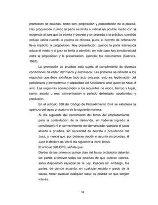 34
promoción de pruebas, como son: proposición y presentación de la prueba.
Hay proposición cuando la parte se limita a indicar un posible medio con la
exigencia al juez que lo admita y decrete y se proceda a la práctica, cuestión
incluso valida cuando la prueba es oficiosa, pues, el decreto de ordenación
lleva implícito la proposición. Hay presentación cuando la parte interesada
aduce el medio y el juez se limita a admitirlo, en este caso hay simultaneidad
entre la proposición y la presentación, ejemplo, los documentos (Cabrera,
1997).
La promoción de pruebas está sujeta al cumplimiento de diversas
condiciones de orden intrínseco y extrínseco. Las primeras se refieren a los
requisitos que debe satisfacer todo acto procesal, esto es, legitimación del
peticionario y competencia y capacidad del funcionario ante quien se hace el
acto. Las segundas corresponden a los requisitos de modo, tiempo y lugar,
como: escrito u oral, concentración o periodo delimitado, oportunidad y
preclusión.
En el artículo 388 del Código de Procedimiento Civil se establece la
apertura del lapso probatorio de la siguiente manera:
Al día siguiente del vencimiento del lapso del emplazamiento
para la contestación de la demanda, sin haberse logrado la
conciliación ni el convenimiento del demandado, quedará el juicio
abierto a pruebas, sin necesidad de decreto o providencia del
Juez, a menos que, por deberse decidir el asunto sin pruebas, el
Juez lo declare así en el día siguiente a dicho lapso.
El artículo 396 CPC, señala que:
Dentro de los primeros quince días del lapso probatorio deberán
las partes promover todas las pruebas de que quieran valerse,
salvo disposición especial de la Ley. Pueden sin embargo, las
partes, de común acuerdo, en cualquier estado y grado de la
causa, hacer evacuar cualquier clase de prueba en que tengan
interés.
 