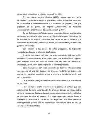 42
desarrollo o extinción de la relación procesal” (p. 435).
En ese mismo sentido Urquizo (1996), señala que son actos
procesales “los hechos voluntarios que tienen por efecto directo e inmediato
la constitución el desenvolvimiento o la extinción del proceso, sea que
procedan de las partes, del Órgano Jurisdiccional, los Auxiliares
Jurisdiccionales o los Órganos de Auxilio Judicial” (p. 593).
De las definiciones señaladas puede resumirse diciendo que los actos
procesales son actos jurídicos que se dan dentro del proceso y provienen de
la voluntad de los sujetos procesales: las partes, el juez o terceros que
intervienen en el proceso, destinados a crear, modificar o extinguir relaciones
jurídicas procesales.
Con relación a las clases de actos procesales, la legislación
venezolana establece la siguiente clasificación:
1. Actos procesales del juez: los actos procesales del juez están
referidos fundamentalmente a las resoluciones que emiten en el proceso;
pero también realiza las llamadas actuaciones judiciales, las audiencias,
inspección judicial, entre otras propias de la actividad procesal.
Estas resoluciones son actos procesales de decisión, y las decisiones
que acuerda el juez con ocasión del proceso, mediante las cuales éste
cumple con un deber jurisdiccional que le impone el derecho de acción y el
de contradicción.
De acuerdo al Código Procesal Civil las resoluciones que puede emitir
el Juez son:
- Los decretos: existe consenso en la doctrina al señalar que son
resoluciones de mera sustanciación del proceso, porque no inciden sobre
ninguna cuestión de fondo de la controversia sino meramente formalidades
propias para impulsar el proceso. Son resoluciones de carácter breve e
interlocutorio, mediante el cual se impulsa el proceso aplicando apenas la
norma procesal y sobre todo no requieren de reflexión por parte del juez ya
que no son fundamentadas.
 