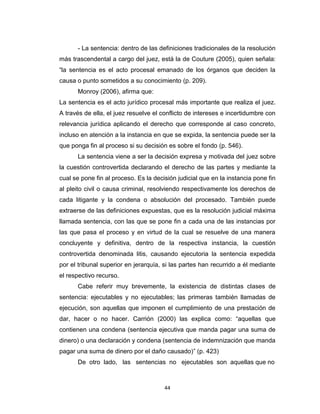 44
- La sentencia: dentro de las definiciones tradicionales de la resolución
más trascendental a cargo del juez, está la de Couture (2005), quien señala:
“la sentencia es el acto procesal emanado de los órganos que deciden la
causa o punto sometidos a su conocimiento (p. 209).
Monroy (2006), afirma que:
La sentencia es el acto jurídico procesal más importante que realiza el juez.
A través de ella, el juez resuelve el conflicto de intereses e incertidumbre con
relevancia jurídica aplicando el derecho que corresponde al caso concreto,
incluso en atención a la instancia en que se expida, la sentencia puede ser la
que ponga fin al proceso si su decisión es sobre el fondo (p. 546).
La sentencia viene a ser la decisión expresa y motivada del juez sobre
la cuestión controvertida declarando el derecho de las partes y mediante la
cual se pone fin al proceso. Es la decisión judicial que en la instancia pone fin
al pleito civil o causa criminal, resolviendo respectivamente los derechos de
cada litigante y la condena o absolución del procesado. También puede
extraerse de las definiciones expuestas, que es la resolución judicial máxima
llamada sentencia, con las que se pone fin a cada una de las instancias por
las que pasa el proceso y en virtud de la cual se resuelve de una manera
concluyente y definitiva, dentro de la respectiva instancia, la cuestión
controvertida denominada litis, causando ejecutoria la sentencia expedida
por el tribunal superior en jerarquía, si las partes han recurrido a él mediante
el respectivo recurso.
Cabe referir muy brevemente, la existencia de distintas clases de
sentencia: ejecutables y no ejecutables; las primeras también llamadas de
ejecución, son aquellas que imponen el cumplimiento de una prestación de
dar, hacer o no hacer. Carrión (2000) las explica como: “aquellas que
contienen una condena (sentencia ejecutiva que manda pagar una suma de
dinero) o una declaración y condena (sentencia de indemnización que manda
pagar una suma de dinero por el daño causado)” (p. 423)
De otro lado, las sentencias no ejecutables son aquellas que no
 