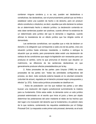 45
contienen ninguna condena y, a su vez, pueden ser declarativas o
constitutivas; las declarativas, son el pronunciamiento judicial que se limita a
establecer sobre una cuestión de hecho o de derecho, pero sin producir
efecto constitutivo o disolutivo; es decir, aquellas que sólo declaran la certeza
de un determinado hecho o relación jurídica. La declaración contenida en
esta clase sentencias pueden ser positivas, cuando afirman la existencia de
un determinado acto jurídico del que lo demanda o negativas, cuando
afirman la inexistencia de un efecto jurídico que fue dirigida contra el
demandado.
Las sentencias constitutivas, son aquellas que a más de declarar un
derecho o la obligación que corresponda a cada una de las partes, crea una
situación jurídica hasta entonces inexistente, o modifica o extingue la
situación que ya existía, pero previamente debe existir una declaración de
certeza de las condiciones que según la legislación son necesarias para que
produzca el cambio, como la que pronuncia el divorcio que disuelve un
matrimonio, se diferencia de las sentencias declarativas en que
generalmente producen efectos preestablecidos por la ley.
2. Actos procesales de las partes: para Urquizo (1996) los actos
procesales de las partes son: “todas las actividades configurativas del
proceso, es decir, toda conducta externa basada en la voluntad consiente
(voluntad de actuar), regulada por el derecho procesal según presupuestos y
efectos” (p. 272). Estos actos jurídicos procesales se clasifican en:
- Actos de postulación: son los que realizan las partes y con ellos
buscan una resolución del órgano jurisdiccional suministrando la materia
para su fundamento. Entre estos están, la demanda como un acto jurídico
procesal exteriorizado en el escrito que inicia el juicio y tiene por objeto
determinar las pretensiones del actor mediante el relato de los hechos que
dan lugar a la invocación del derecho que la fundamenta y la petición clara
de lo que reclama, conteniendo los requisitos establecidos por el Código
Procesal Civil. La respuesta a este primer acto procesal, demanda, es el auto
 