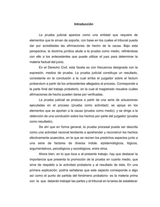 Introducción
La prueba judicial aparece como una entidad que requiere de
elementos que le sirvan de soporte, con base en los cuales el tribunal pueda
dar por acreditadas las afirmaciones de hecho de la causa. Bajo esta
perspectiva, la doctrina jurídica alude a la prueba como medio, refiriéndose
con ello a los antecedentes que puede utilizar el juez para determinar la
materia factual del juicio.
En el Derecho Civil, esta faceta es con frecuencia designada con la
expresión, medios de prueba. La prueba judicial constituye un resultado,
consistente en la conclusión a la cual arriba el juzgador sobre el factum
probandum a partir de los antecedentes allegados al proceso. Corresponde a
la parte final del trabajo probatorio, en la cual el magistrado resuelve cuáles
afirmaciones de hecho pueden darse por verificadas.
La prueba judicial se produce a partir de una serie de actuaciones
ejecutadas en el proceso (prueba como actividad); se apoya en los
elementos que se aportan a la causa (prueba como medio); y se dirige a la
obtención de una conclusión sobre los hechos por parte del juzgador (prueba
como resultado).
De ahí que en forma general, la prueba procesal pueda ser descrita
como una actividad racional tendiente a aprehender y reconstruir los hechos
efectivamente acaecidos, en la que se reúnen los predichos aspectos junto a
una serie de factores de diversa índole: epistemológicos, lógicos,
argumentativos, psicológicos y sociológicos, entre otros.
Ahora bien, en lo que toca a al presente trabajo, hay que destacar la
importancia que presenta la promoción de la prueba en cuanto medio, que
sirve de respaldo a la actividad probatoria y al resultado de ésta. En una
primera explicación, podría señalarse que este aspecto corresponde a algo
así como el punto de partida del fenómeno probatorio: es la materia prima
con la que deberán trabajar las partes y el tribunal en la tarea de establecer
 