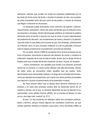 46
admisorio, siempre que cumpla con todos los requisitos establecidos por la
ley tanto de forma como de fondo y durante el proceso se dan una sucesión
de actos procesales tanto del juez como de las partes, e incluso de terceros
que llegan a intervenir en el proceso.
La demanda puede entenderse como sinónimo de petición, solicitud,
requerimiento, postulación, deriva del verbo demandar que se entiende como
encomendar o encargar. Dentro del lenguaje cotidiano se entiende la palabra
demanda como el escrito o recurso con que se inicia un juicio exponiéndose
las pretensiones del actor, sus fundamentos de hecho y derecho y la petición
concreta sobre lo que debe pronunciarse el juez. Sin embargo, jurídicamente
se entiende como el acto procesal mediante el cual el justiciable introduce
ante el órgano jurisdiccional una pretensión concreta de actividad.
Por su parte, Osorio (1999) la conceptúa como el acto procesal que da
inicio al proceso, documenta el ejercicio del derecho de acción y contiene la
pretensión respecto de la cual se pide la tutela, acción que se dirige contra el
Estado para que a través del tercero imparcial, es decir, el juez, se resuelva.
- Actos constitutivos: son aquellos que fundan una situación procesal
dentro de un proceso y a veces surten efectos más allá del proceso. Dentro
de estos actos se encuentran todos aquellos que las partes, tanto
demandante como demandado realizan a lo largo de la actividad del proceso,
como por ejemplo las excepciones, por cuanto son actos jurídicos procesales
que depuran o buscan el perecimiento de la pretensión incoada.
Se hace preciso referir que el tiempo tiene decisiva influencia en el
proceso y en cada acto procesal, porque éste se desarrolla dentro de un
espacio y tiempo, por lo que su eficacia dependerá de que se ejecute en su
oportunidad; como señala Couture (2005): "en el proceso el tiempo no solo
es oro, sino algo más: Justicia" (p. 211).
Si bien, no hay consenso en distinguir estos dos conceptos jurídicos,
plazo y término, porque incluso algunos los consideran sinónimos, ya que
ambos significan siempre un período y para otros, como Carnelutti (1996), la
 