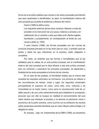 48
forma es la envoltura plástica que recubre a los actos procesales permitiendo
que sean apreciados e identificados, es decir, la manifestación externa del
acto procesal que acredita la existencia y eficacia del mismo.
Osorio (1999) la define como:
Los requisitos externos de los actos Jurídicos. Manera o modo de
proceder en la instrucción de una causa, instancia o proceso y en
celebración de un contrato o acto que deba surtir efectos legales,
tramitación y procedimiento, en contraposición al fondo de una
causa o pleito (p. 1035).
Y para Urquizo (1996), las formas procesales son las normas de
conducta procesal previstas en la ley tanto para el Juez, y también para las
partes y todos los que intervienen en el proceso, están obligados a
cumplirlos.
Por tanto, se entiende que las formas o formalidades que la ley
establece para la validez de un acto jurídico procesal, son la manifestación
externa del acto procesal que le dará eficacia a ese acto jurídico procesal,
pero sin confundir y subordinar los principios procesales, de elasticidad y
finalidad de los actos procesales a la forma de los mismos.
En el caso de las pruebas, la formalidad implica que la misma está
revestida de requisitos extrínseco se intrínsecos. Los primeros se refieren a
las circunstancias de tiempo, modo y lugar; los segundos contemplan
principalmente la ausencia de vicios, como dolo, error, violencia y de
inmoralidad en el medio mismo, como sería la reconstrucción total de un
delito sexual o de una unión extramatrimonial para establecer la concepción;
procuran que con ella se busque en realidad el convencimiento del juez
sobre hechos que interesan al proceso y no lesionar el patrimonio moral o
económico de la parte contraria, como ocurriría con la exhibición de escritos
sobre escabrosos secretos familiares que en nada influyan sobre el litigio y lo
alegado en autos.
El proceso, bajo los lineamientos de la CRBV (1999), se caracteriza
 
