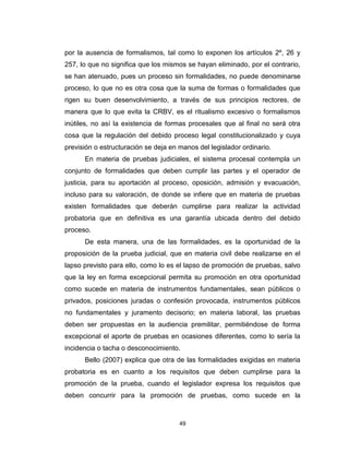49
por la ausencia de formalismos, tal como lo exponen los artículos 2º, 26 y
257, lo que no significa que los mismos se hayan eliminado, por el contrario,
se han atenuado, pues un proceso sin formalidades, no puede denominarse
proceso, lo que no es otra cosa que la suma de formas o formalidades que
rigen su buen desenvolvimiento, a través de sus principios rectores, de
manera que lo que evita la CRBV, es el ritualismo excesivo o formalismos
inútiles, no así la existencia de formas procesales que al final no será otra
cosa que la regulación del debido proceso legal constitucionalizado y cuya
previsión o estructuración se deja en manos del legislador ordinario.
En materia de pruebas judiciales, el sistema procesal contempla un
conjunto de formalidades que deben cumplir las partes y el operador de
justicia, para su aportación al proceso, oposición, admisión y evacuación,
incluso para su valoración, de donde se infiere que en materia de pruebas
existen formalidades que deberán cumplirse para realizar la actividad
probatoria que en definitiva es una garantía ubicada dentro del debido
proceso.
De esta manera, una de las formalidades, es la oportunidad de la
proposición de la prueba judicial, que en materia civil debe realizarse en el
lapso previsto para ello, como lo es el lapso de promoción de pruebas, salvo
que la ley en forma excepcional permita su promoción en otra oportunidad
como sucede en materia de instrumentos fundamentales, sean públicos o
privados, posiciones juradas o confesión provocada, instrumentos públicos
no fundamentales y juramento decisorio; en materia laboral, las pruebas
deben ser propuestas en la audiencia premilitar, permitiéndose de forma
excepcional el aporte de pruebas en ocasiones diferentes, como lo sería la
incidencia o tacha o desconocimiento.
Bello (2007) explica que otra de las formalidades exigidas en materia
probatoria es en cuanto a los requisitos que deben cumplirse para la
promoción de la prueba, cuando el legislador expresa los requisitos que
deben concurrir para la promoción de pruebas, como sucede en la
 