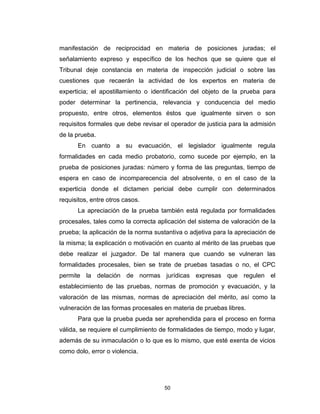 50
manifestación de reciprocidad en materia de posiciones juradas; el
señalamiento expreso y específico de los hechos que se quiere que el
Tribunal deje constancia en materia de inspección judicial o sobre las
cuestiones que recaerán la actividad de los expertos en materia de
experticia; el apostillamiento o identificación del objeto de la prueba para
poder determinar la pertinencia, relevancia y conducencia del medio
propuesto, entre otros, elementos éstos que igualmente sirven o son
requisitos formales que debe revisar el operador de justicia para la admisión
de la prueba.
En cuanto a su evacuación, el legislador igualmente regula
formalidades en cada medio probatorio, como sucede por ejemplo, en la
prueba de posiciones juradas: número y forma de las preguntas, tiempo de
espera en caso de incomparecencia del absolvente, o en el caso de la
experticia donde el dictamen pericial debe cumplir con determinados
requisitos, entre otros casos.
La apreciación de la prueba también está regulada por formalidades
procesales, tales como la correcta aplicación del sistema de valoración de la
prueba; la aplicación de la norma sustantiva o adjetiva para la apreciación de
la misma; la explicación o motivación en cuanto al mérito de las pruebas que
debe realizar el juzgador. De tal manera que cuando se vulneran las
formalidades procesales, bien se trate de pruebas tasadas o no, el CPC
permite la delación de normas jurídicas expresas que regulen el
establecimiento de las pruebas, normas de promoción y evacuación, y la
valoración de las mismas, normas de apreciación del mérito, así como la
vulneración de las formas procesales en materia de pruebas libres.
Para que la prueba pueda ser aprehendida para el proceso en forma
válida, se requiere el cumplimiento de formalidades de tiempo, modo y lugar,
además de su inmaculación o lo que es lo mismo, que esté exenta de vicios
como dolo, error o violencia.
 