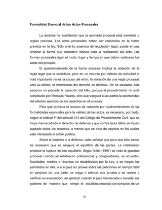 51
Formalidad Esencial de los Actos Procesales
La doctrina ha establecido que la actividad procesal está sometida a
reglas precisas. Los actos procesales deben ser realizados en la forma
prevista en la ley. Sólo ante la ausencia de regulación legal, puede el juez
ordenar la forma que considere idónea para la realización del acto. Las
formas procesales rigen el modo, lugar y tiempo en que deben realizarse los
actos del proceso.
El quebrantamiento de la forma procesal implica la violación de la
regla legal que la establece, pero en un recurso por defecto de actividad lo
más importante no es la causa del error, la violación de una regla procesal,
sino su efecto: el menoscabo del derecho de defensa. De no causarse este
perjuicio no procede la casación del fallo, porque el procedimiento no está
constituido por fórmulas rituales, sino que asegura a las partes la oportunidad
del efectivo ejercicio de los derechos en el proceso.
Para que proceda el recurso de casación por quebrantamiento de las
formalidades esenciales para la validez de los actos, es necesario, por tanto,
según el ordinal 1º del artículo 313 del Código de Procedimiento Civil, que se
haya menoscabado el derecho de defensa y que contra esas faltas se hayan
agotado todos los recursos, a menos que se trate de asuntos en los cuales
esté interesado el orden público.
Sobre el derecho a la defensa, cabe señalar que para que éste exista
es necesario que se asegure el equilibrio de las partes. La indefensión
produce la ruptura de ese equilibrio. Según Bello (1997) se viola la igualdad
procesal cuando se establecen preferencias y desigualdades, se acuerdan
facultades, medios o recursos no establecidos por la Ley, o se niegan los
permitidos en ella, o si el juez no provee sobre las peticiones en tiempo hábil
en perjuicio de una parte, se niega o silencia una prueba o se resiste a
verificar su evacuación, en general, cuando el juez menoscaba o excede sus
poderes de manera que rompe el equilibrio procesal con perjuicio de un
 