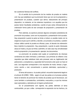 2
las cuestiones fácticas del conflicto.
En el sentido de la promoción de los medios de prueba en materia
civil, hay que establecer que la promoción tiene que ver con la proposición y
presentación de pruebas, cuestión que deriva, básicamente del principio
dispositivo; no obstante, en los sistemas inquisitivos o en aquellos que los
jueces tienen facultades probatorias, cuando el juez actúa oficiosamente la
ordenación forma parte de ese concepto de proposición y presentación de
pruebas.
Pero además, es oportuno precisar algunos conceptos subsidiarios de
promoción de pruebas, como son la proposición y presentación de la prueba.
Hay proposición cuando la parte se limita a indicar un posible medio con la
exigencia al juez que lo admita y decrete y se proceda a la práctica, cuestión
incluso válida cuando la prueba es oficiosa, pues, el decreto de ordenación
lleva implícito la proposición. Hay presentación, cuando la parte interesada
aduce el medio y el juez se limita a admitirlo; en este caso hay simultaneidad
entre la proposición y la presentación, ejemplo, los documentos.
La promoción de pruebas está sujeta al cumplimiento de diversas
condiciones de orden intrínseco y extrínseco. Las primeras se refieren a los
requisitos que debe satisfacer todo acto procesal, esto es, legitimación del
peticionario y competencia y capacidad del funcionario ante quien se hace el
acto. Las segundas corresponden a los requisitos de modo, tiempo y lugar,
como: escrito u oral, concentración o periodo delimitado, oportunidad y
preclusión.
El tema del acceso a la prueba judicial encuentra basamento legal en
el artículo 49 (CRBV, 1999), según el cual, las partes en el proceso judicial,
tienen el derecho de promover los medios de pruebas que le favorezcan, así
como también a contradecirlos, controlarlos, evacuarlos y a que los mismas
sean apreciados y valorados por el órgano jurisdiccional.
En el procedimiento civil vigente, las partes delimitan el tema
controvertido, ya que a ellas corresponde la exposición de los hechos y la
 