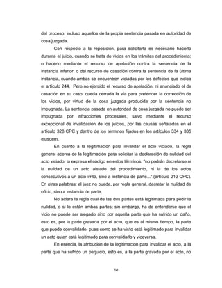 58
del proceso, incluso aquellos de la propia sentencia pasada en autoridad de
cosa juzgada.
Con respecto a la reposición, para solicitarla es necesario hacerlo
durante el juicio, cuando se trata de vicios en los trámites del procedimiento;
o hacerlo mediante el recurso de apelación contra la sentencia de la
instancia inferior; o del recurso de casación contra la sentencia de la última
instancia, cuando ambas se encuentren viciadas por los defectos que indica
el artículo 244. Pero no ejercido el recurso de apelación, ni anunciado el de
casación en su caso, queda cerrada la vía para pretender la corrección de
los vicios, por virtud de la cosa juzgada producida por la sentencia no
impugnada. La sentencia pasada en autoridad de cosa juzgada no puede ser
impugnada por infracciones procesales, salvo mediante el recurso
excepcional de invalidación de los juicios, por las causas señaladas en el
artículo 328 CPC y dentro de los términos fijados en los artículos 334 y 335
ejusdem.
En cuanto a la legitimación para invalidar el acto viciado, la regla
general acerca de la legitimación para solicitar la declaración de nulidad del
acto viciado, la expresa el código en estos términos: "no podrán decretarse ni
la nulidad de un acto aislado del procedimiento, ni la de los actos
consecutivos a un acto irrito, sino a instancia de parte..." (artículo 212 CPC).
En otras palabras: el juez no puede, por regla general, decretar la nulidad de
oficio, sino a instancia de parte.
No aclara la regla cuál de las dos partes está legitimada para pedir la
nulidad, o si lo están ambas partes; sin embargo, ha de entenderse que el
vicio no puede ser alegado sino por aquella parte que ha sufrido un daño,
esto es, por la parte gravada por el acto, que es al mismo tiempo, la parte
que puede convalidarlo, pues como se ha visto está legitimado para invalidar
un acto quien está legitimado para convalidarlo y viceversa.
En esencia, la atribución de la legitimación para invalidar el acto, a la
parte que ha sufrido un perjuicio, esto es, a la parte gravada por el acto, no
 