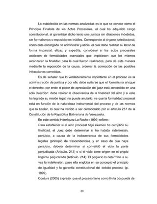 60
Lo establecido en las normas analizadas es lo que se conoce como el
Principio Finalista de los Actos Procesales, el cual ha adquirido rango
constitucional, al garantizar dicho texto una justicia sin dilaciones indebidas,
sin formalismos o reposiciones inútiles. Corresponde al órgano jurisdiccional,
como ente encargado de administrar justicia, el cual debe realizar su labor de
forma imparcial, eficaz y expedita, considerar si los actos procesales
adolecen de formalidades esenciales que impidiesen que los mismos
alcanzaren la finalidad para la cual fueron realizados, para de esta manera
mediante la reposición de la causa, ordenar la corrección de las posibles
infracciones cometidas.
Es de señalar que lo verdaderamente importante en el proceso es la
administración de justicia y por ello debe evitarse que el formalismo ahogue
el derecho, por ende el poder de apreciación del juez está concedido en una
sola dirección: debe valorar la observancia de la finalidad del acto y si este
ha logrado su misión legal, no puede anularlo, ya que la formalidad procesal
está en función de la naturaleza instrumental del proceso y de las normas
que lo tutelan, lo cual ha venido a ser corroborado por el artículo 257 de la
Constitución de la República Bolivariana de Venezuela.
En este sentido Henríquez La Roche (1999) refiere:
Para establecer si el acto procesal bajo examen ha cumplido su
finalidad, el Juez debe determinar si ha habido indefensión,
perjuicio, a causa de la inobservancia de sus formalidades
legales (principio de trascendencia), y en caso de que haya
perjuicio, deberá determinar si convalidó el vicio la parte
perjudicada (Artículo. 213) o si el vicio tiene origen en el propio
litigante perjudicado (Artículo. 214). El perjuicio lo determina a su
vez la indefensión, pues ella engloba en su concepto el principio
de igualdad y la garantía constitucional del debido proceso (p.
1999).
Couture (2005) expresó que el proceso tiene como fin la búsqueda de
 