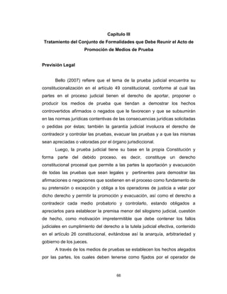 66
Capítulo III
Tratamiento del Conjunto de Formalidades que Debe Reunir el Acto de
Promoción de Medios de Prueba
Previsión Legal
Bello (2007) refiere que el tema de la prueba judicial encuentra su
constitucionalización en el artículo 49 constitucional, conforme al cual las
partes en el proceso judicial tienen el derecho de aportar, proponer o
producir los medios de prueba que tiendan a demostrar los hechos
controvertidos afirmados o negados que le favorecen y que se subsumirán
en las normas jurídicas contentivas de las consecuencias jurídicas solicitadas
o pedidas por éstas; también la garantía judicial involucra el derecho de
contradecir y controlar las pruebas, evacuar las pruebas y a que las mismas
sean apreciadas o valoradas por el órgano jurisdiccional.
Luego, la prueba judicial tiene su base en la propia Constitución y
forma parte del debido proceso, es decir, constituye un derecho
constitucional procesal que permite a las partes la aportación y evacuación
de todas las pruebas que sean legales y pertinentes para demostrar las
afirmaciones o negaciones que sostienen en el proceso como fundamento de
su pretensión o excepción y obliga a los operadores de justicia a velar por
dicho derecho y permitir la promoción y evacuación, así como el derecho a
contradecir cada medio probatorio y controlarlo, estando obligados a
apreciarlos para establecer la premisa menor del silogismo judicial, cuestión
de hecho, como motivación impretermitible que debe contener los fallos
judiciales en cumplimiento del derecho a la tutela judicial efectiva, contenido
en el artículo 26 constitucional, evitándose así la anarquía, arbitrariedad y
gobierno de los jueces.
A través de los medios de pruebas se establecen los hechos alegados
por las partes, los cuales deben tenerse como fijados por el operador de
 