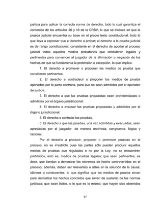 67
justicia para aplicar la correcta norma de derecho, todo lo cual garantiza el
contenido de los artículos 26 y 49 de la CRBV, lo que se traduce en que la
prueba judicial encuentra su base en el propio texto constitucional, todo lo
que lleva a expresar que el derecho a probar; el derecho a la prueba judicial
es de rango constitucional, consistente en el derecho de aportar al proceso
judicial todos aquellos medios probatorios que consideren legales y
pertinentes para convencer al juzgador de la afirmación o negación de los
hechos en que se fundamenta la pretensión o excepción, lo que implica:
1. El derecho a promover o proponer los medios de prueba que
consideren pertinentes.
2. El derecho a contradecir o proponer los medios de prueba
aportados por la parte contraria, para que no sean admitidos por el operador
de justicia.
3. El derecho a que las pruebas propuestas sean providenciadas o
admitidas por el órgano jurisdiccional.
4. El derecho a evacuar las pruebas propuestas y admitidas por el
órgano jurisdiccional.
5. El derecho a controlar las pruebas.
6. El derecho a que las pruebas, una vez admitidas y evacuadas, sean
apreciadas por el juzgador, de manera motivada, congruente, lógica y
racional.
Por el derecho a producir, proponer o promover pruebas en el
proceso, no es irrestricto pues las partes sólo pueden producir aquellos
medios de pruebas que regulados o no por la Ley, no se encuentren
prohibidos, esto es, medios de pruebas legales; que sean pertinentes, es
decir, que tiendan a demostrar los extremos de hecho controvertidos en el
proceso; además, deben ser relevantes o útiles en la solución de la causa;
idóneos o conducentes, lo que significa que los medios de prueba sirvan
para demostrar los hechos concretos que sirven de sustento de las normas
jurídicas; que sean lícitos, o lo que es lo mismo, que hayan sido obtenidos
 