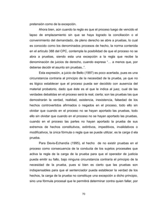 70
pretensión como de la excepción.
Ahora bien, aún cuando la regla es que el proceso luego de vencido el
lapso de emplazamiento sin que se haya logrado la conciliación o el
convenimiento del demandado, de pleno derecho se abre a pruebas, lo cual
es conocido como los denominados procesos de hecho, la norma contenida
en el artículo 388 del CPC, contempla la posibilidad de que el proceso no se
abra a pruebas, siendo esta una excepción a la regla que recibe la
denominación de juicios de derecho, cuando expresa “… a menos que, por
deberse decidir el asunto sin pruebas..”.
Esta expresión, a juicio de Bello (1997) es poco acertada, pues es una
circunstancia contraria al principio de la necesidad de la prueba, ya que no
es lógico establecer que el proceso pueda ser decidido con ausencia del
material probatorio, dado que éste es el que le indica al juez, cual de las
verdades debatidas en el proceso será la real, cierta; son las pruebas las que
demostrarán la verdad, realidad, existencia, inexistencia, falsedad de los
hechos controvertidos afirmados o negados en el proceso, todo ello sin
olvidar que cuando en el proceso no se hayan aportado las pruebas, todo
ello sin olvidar que cuando en el proceso no se hayan aportado las pruebas,
cuando en el proceso las partes no hayan aportado la prueba de sus
extremos de hechos constitutivos, extintivos, impeditivos, invalidativos o
modificativos, la única fórmula o regla que se puede utilizar, es la carga d ela
prueba.
Para Devis-Echandía (1995), el hecho de no existir pruebas en el
proceso como consecuencia de la conducta de los sujetos procesales que
activa la regla de la carga de la prueba para que el operador de justicia
pueda emitir su fallo, bajo ninguna circunstancia contraría el principio de la
necesidad de la prueba, pues si bien es cierto que las pruebas son
indispensables para que el sentenciador pueda establecer la verdad de los
hechos, la carga de la prueba no constituye una excepción a dicho principio,
sino una fórmula procesal que le permitirá determinar contra quien fallar, por
 