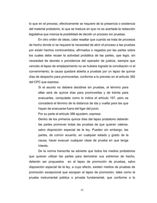 71
lo que en el proceso, efectivamente se requiere de la presencia o existencia
del material probatorio, lo que se traduce en que no es acertada la redacción
legislativa que insinúa la posibilidad de decidir un proceso sin pruebas.
En otro orden de ideas, cabe resaltar que cuando se trata de procesos
de hecho donde sí se requiere la necesidad de abrir el proceso a las pruebas
por existir hechos controvertidos, afirmados o negados por las partes sobre
los cuales debe recaer la actividad probática de las partes, ope legis, sin
necesidad de decreto o providencia del operador de justicia, siempre que
vencido el lapso de emplazamiento no se hubiere logrado la conciliación ni el
convenimiento, la causa quedará abierta a pruebas por un lapso de quince
días de despacho para promoverlas, conforme a lo previsto en el artículo 392
del CPC que expresa:
Si el asunto no debiera decidirse sin pruebas, el término para
ellas será de quince días para promoverlas y de treinta para
evacuarlas, computado como lo indica el artículo 197, pero se
concederá el término de la distancia de ida y vuelta para las que
hayan de evacuarse fuera del ligar del juicio.
Por su parte el artículo 386 ejusdem, expresa:
Dentro de los primeros quince días del lapso probatorio deberán
las partes promover todas las pruebas de que quieran valerse,
salvo disposición especial de la ley. Pueden sin embargo, las
partes, de común acuerdo, en cualquier estado y grado de la
causa, hacer evacuar cualquier clase de prueba en que tenga
interés.
De la norma transcrita se advierte que todos los medios probatorios
que quieran utilizar las partes para demostrar sus extremos de hecho,
deberán ser propuestos en el lapso de promoción de pruebas, salvo
disposición especial de la ley, a cuyo efecto, existen medios de pruebas de
promoción excepcional que escapan al lapso de promoción, tales como la
prueba instrumental pública o privada fundamental, que conforme a lo
 
