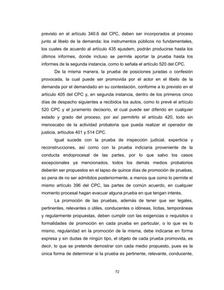 72
previsto en el artículo 340.6 del CPC, deben ser incorporados al proceso
junto al libelo de la demanda; los instrumentos públicos no fundamentales,
los cuales de acuerdo al artículo 435 ejusdem, podrán producirse hasta los
últimos informes, donde incluso se permite aportar la prueba hasta los
informes de la segunda instancia, como lo señala el artículo 520 del CPC.
De la misma manera, la prueba de posiciones juradas o confesión
provocada, la cual puede ser promovida por el actor en el libelo de la
demanda por el demandado en su contestación, conforme a lo previsto en el
artículo 405 del CPC y, en segunda instancia, dentro de los primeros cinco
días de despacho siguientes a recibidos los autos, como lo prevé el artículo
520 CPC y el juramento decisorio, el cual puede ser diferido en cualquier
estado y grado del proceso, por así permitirlo el artículo 420, todo sin
menoscabo de la actividad probatoria que pueda realizar el operador de
justicia, artículos 401 y 514 CPC.
Igual sucede con la prueba de inspección judicial, experticia y
reconstrucciones, así como con la prueba indiciaria proveniente de la
conducta endoprocesal de las partes, por lo que salvo los casos
excepcionales ya mencionados, todos los demás medios probatorios
deberán ser propuestos en el lapso de quince días de promoción de pruebas,
so pena de no ser admitidos posteriormente, a menos que como lo permite el
mismo artículo 396 del CPC, las partes de común acuerdo, en cualquier
momento procesal hagan evacuar alguna prueba en que tengan interés.
La promoción de las pruebas, además de tener que ser legales,
pertinentes, relevantes o útiles, conducentes o idóneas, lícitas, temporáneas
y regularmente propuestas, deben cumplir con las exigencias o requisitos o
formalidades de promoción en cada prueba en particular, o lo que es lo
mismo, regularidad en la promoción de la misma, debe indicarse en forma
expresa y sin dudas de ningún tipo, el objeto de cada prueba promovida, es
decir, lo que se pretende demostrar con cada medio propuesto, pues es la
única forma de determinar si la prueba es pertinente, relevante, conducente,
 