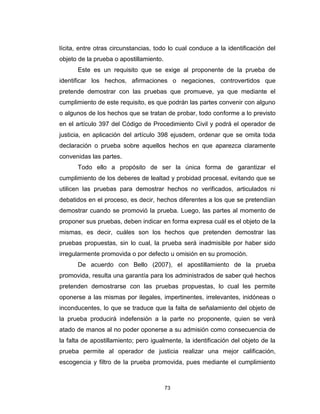 73
lícita, entre otras circunstancias, todo lo cual conduce a la identificación del
objeto de la prueba o apostillamiento.
Este es un requisito que se exige al proponente de la prueba de
identificar los hechos, afirmaciones o negaciones, controvertidos que
pretende demostrar con las pruebas que promueve, ya que mediante el
cumplimiento de este requisito, es que podrán las partes convenir con alguno
o algunos de los hechos que se tratan de probar, todo conforme a lo previsto
en el artículo 397 del Código de Procedimiento Civil y podrá el operador de
justicia, en aplicación del artículo 398 ejusdem, ordenar que se omita toda
declaración o prueba sobre aquellos hechos en que aparezca claramente
convenidas las partes.
Todo ello a propósito de ser la única forma de garantizar el
cumplimiento de los deberes de lealtad y probidad procesal, evitando que se
utilicen las pruebas para demostrar hechos no verificados, articulados ni
debatidos en el proceso, es decir, hechos diferentes a los que se pretendían
demostrar cuando se promovió la prueba. Luego, las partes al momento de
proponer sus pruebas, deben indicar en forma expresa cuál es el objeto de la
mismas, es decir, cuáles son los hechos que pretenden demostrar las
pruebas propuestas, sin lo cual, la prueba será inadmisible por haber sido
irregularmente promovida o por defecto u omisión en su promoción.
De acuerdo con Bello (2007), el apostillamiento de la prueba
promovida, resulta una garantía para los administrados de saber qué hechos
pretenden demostrarse con las pruebas propuestas, lo cual les permite
oponerse a las mismas por ilegales, impertinentes, irrelevantes, inidóneas o
inconducentes, lo que se traduce que la falta de señalamiento del objeto de
la prueba producirá indefensión a la parte no proponente, quien se verá
atado de manos al no poder oponerse a su admisión como consecuencia de
la falta de apostillamiento; pero igualmente, la identificación del objeto de la
prueba permite al operador de justicia realizar una mejor calificación,
escogencia y filtro de la prueba promovida, pues mediante el cumplimiento
 