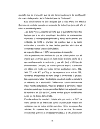 75
requisito éste de promoción que ha sido denominado como de identificación
del objeto de la prueba. Así la Sala de Casación Civil asentó:
Esta circunstancia ha sido recogida por la Sala Plena del Tribunal
Supremo de Justicia, cuando en sentencia de fecha 8 de junio del año en
curso sostuvo lo siguiente:
...La Sala Plena Accidental advierte que el querellante indicó los
hechos que a su juicio constituyen los delitos de malversación
específica o sobregiro presupuestario y tráfico de influencias. Sin
embargo, se limitó a enunciar las pruebas que a su juicio
evidencian la comisión de tales hechos punibles, sin indicar el
contenido de ellas y lo que demuestran.
Al respecto, Cabrera (1997), ha expresado lo siguiente:
Sólo expresando con precisión lo que se quiere probar con el
medio que se ofrece, puede el Juez decidir si dicho objeto es o
no manifiestamente impertinente, y por ello (sic) el Código de
Procedimiento Civil (sic) de manera puntual requirió la mención
del objeto del medio en varias normas particulares (arts. 502,
503, 505, 451, 433 y 472) y en forma general en el artículo 397,
quedando exceptuados de dicha carga al promoverse la prueba:
las posiciones juradas y los testigos, donde el objeto se señalará
al momento de la evacuación. Todas estas normas buscan una
mejor marcha del proceso, tratan de precisar lo pertinente, tratan
de evitar que el Juez tenga que realizar la labor de valoración que
le impone el art. 509 del CPC, sobre medios que por inadmisibles
no se les ha debido dar entrada.
Pero la realidad ha resultado distinta a la que previno el CPC. A
diario vemos en los Tribunales como se promueven medios sin
señalarles que se quiere probar con ellos, (sic) y los Jueces los
admiten. Es corriente leer escritos donde se dice ‘Promuevo
documentos (públicos o privados) marcados A, B y C’, sin señalar
 