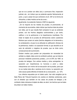 76
que se va a probar con ellos (sic); o promuevo foto, inspección
judicial, etc., sin indicar que se pretende aportar fácticamente al
juicio, y que a pesar de que contrarían al art. 397 en la forma de
ofrecerlos, a tales medios se les da curso...
Igualmente, ha sostenido Cabrera (1997) lo siguiente:
...En la mayoría de los medios de prueba, el promovente, al
momento de anunciarlos, debe indicar que hechos trata de probar
con ellos, por lo que resulta fácil comparar lo que se pretende
probar, con los hechos alegados controvertidos y por tanto,
calificar o no la pertinencia o la impertinencia manifiesta. Por
tratar el objeto de la prueba de afirmaciones sobre cuestiones
fácticas que cursan en autos (hechos alegados en la demanda y
la contestación), al juez le es atribuida la calificación oficiosa de
la pertinencia, medie o no oposición formal, lo que decidirá en el
auto de admisión o negativa de prueba, que se dicta como
consecuencia de la promoción.
Existen medios que pueden ser propuestos sin necesidad de
señalar su objeto, tales como la confesión judicial, que se trata de
provocar mediante posiciones juradas, y en el CPC de 1987, la
prueba de testigos. Con ambos medios y otros semejantes, la
oposición por impertinencia no funciona a priori y debe
interponerse con motivo de la evacuación de la prueba, para que
no se reciba toda ella o sectores de la misma. La oposición por
esta causa queda diferida al instante de su evacuación... (p. 127).
Los criterios expuestos por el citado autor, han sido acogidos por la
Sala Plena del Tribunal Supremo de Justicia en distintas sentencias, pero
con el añadido que también en los casos de prueba de testigos y de
confesión debe indicarse el objeto de ellas; es decir, los hechos que se tratan
de probar con tales medios.
 